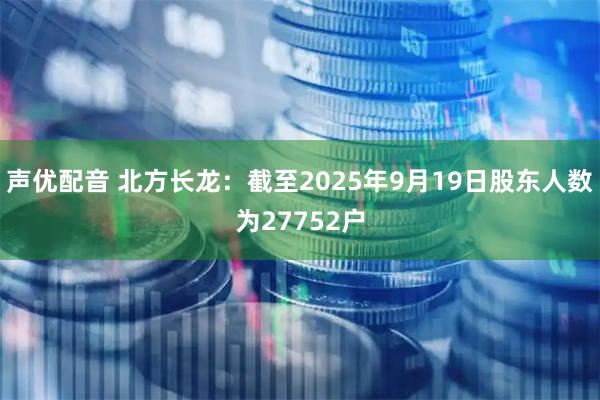 声优配音 北方长龙：截至2025年9月19日股东人数为27752户