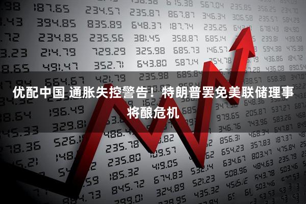 优配中国 通胀失控警告！特朗普罢免美联储理事将酿危机