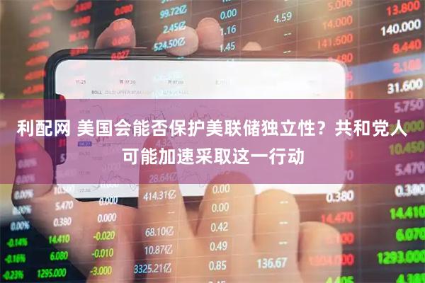 利配网 美国会能否保护美联储独立性？共和党人可能加速采取这一行动