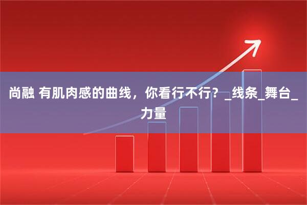 尚融 有肌肉感的曲线，你看行不行？_线条_舞台_力量