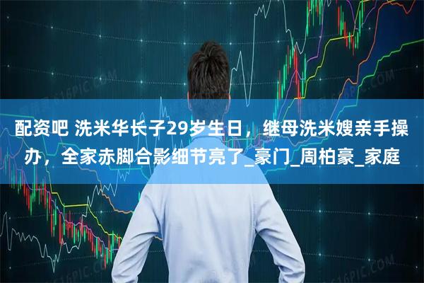 配资吧 洗米华长子29岁生日，继母洗米嫂亲手操办，全家赤脚合影细节亮了_豪门_周柏豪_家庭