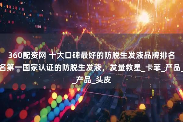 360配资网 十大口碑最好的防脱生发液品牌排名，排名第一国家认证的防脱生发液，发量救星_卡菲_产品_头皮