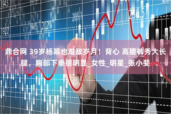 鼎合网 39岁杨幂也难敌岁月！背心 高腰裤秀大长腿，胸部下垂很明显_女性_明星_张小斐