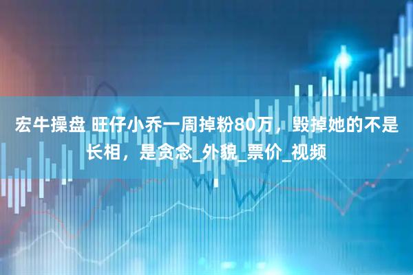 宏牛操盘 旺仔小乔一周掉粉80万，毁掉她的不是长相，是贪念_外貌_票价_视频