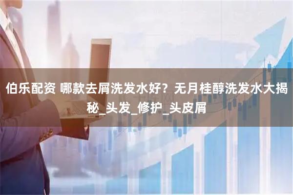 伯乐配资 哪款去屑洗发水好？无月桂醇洗发水大揭秘_头发_修护_头皮屑