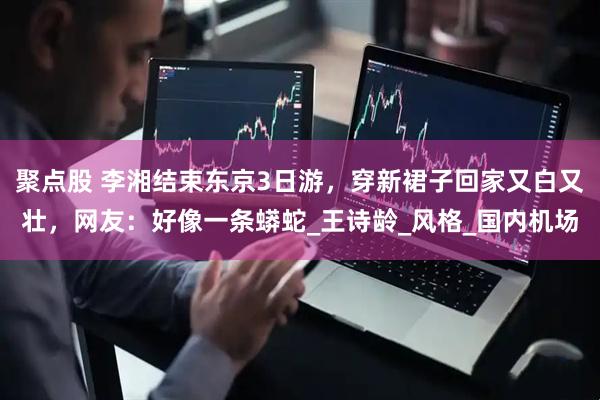 聚点股 李湘结束东京3日游，穿新裙子回家又白又壮，网友：好像一条蟒蛇_王诗龄_风格_国内机场