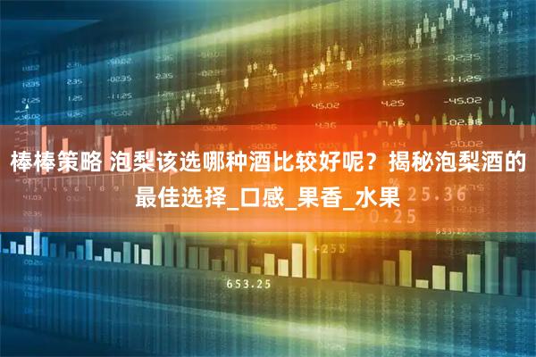 棒棒策略 泡梨该选哪种酒比较好呢？揭秘泡梨酒的最佳选择_口感_果香_水果