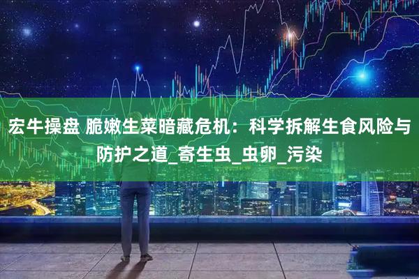宏牛操盘 脆嫩生菜暗藏危机：科学拆解生食风险与防护之道_寄生虫_虫卵_污染