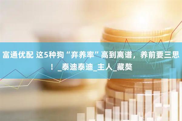 富通优配 这5种狗“弃养率”高到离谱，养前要三思！_泰迪泰迪_主人_藏獒