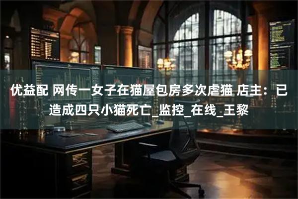 优益配 网传一女子在猫屋包房多次虐猫 店主：已造成四只小猫死亡_监控_在线_王黎
