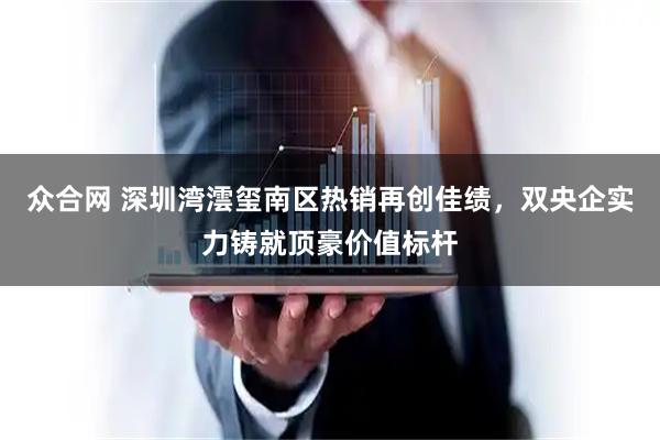 众合网 深圳湾澐玺南区热销再创佳绩，双央企实力铸就顶豪价值标杆