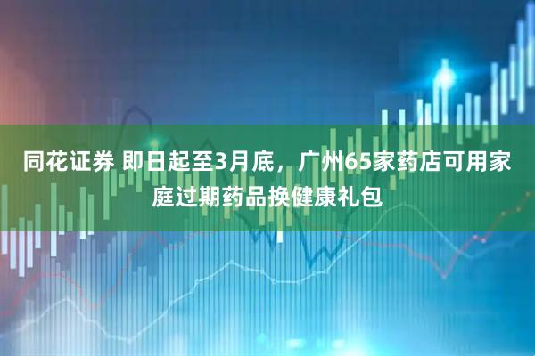 同花证券 即日起至3月底，广州65家药店可用家庭过期药品换健康礼包