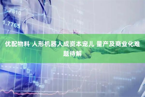 优配物料 人形机器人成资本宠儿 量产及商业化难题待解