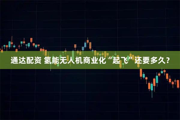 通达配资 氢能无人机商业化“起飞”还要多久？