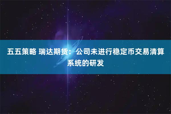 五五策略 瑞达期货：公司未进行稳定币交易清算系统的研发