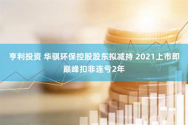 亨利投资 华骐环保控股股东拟减持 2021上市即巅峰扣非连亏2年