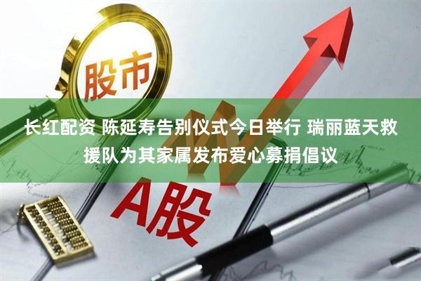 长红配资 陈延寿告别仪式今日举行 瑞丽蓝天救援队为其家属发布爱心募捐倡议