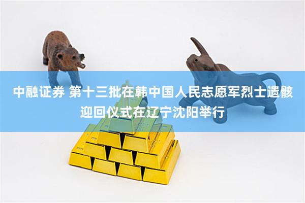 中融证券 第十三批在韩中国人民志愿军烈士遗骸迎回仪式在辽宁沈阳举行