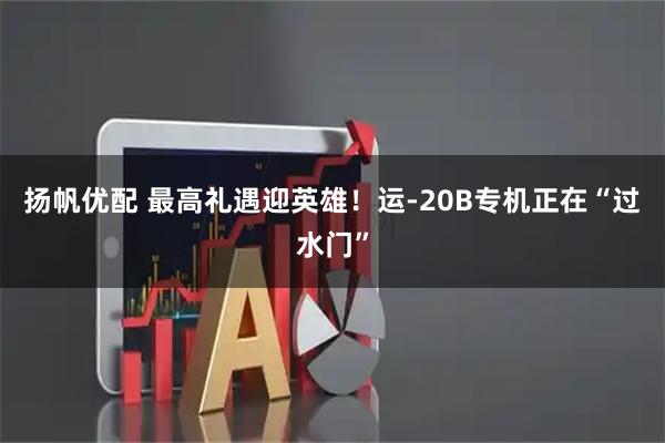 扬帆优配 最高礼遇迎英雄！运-20B专机正在“过水门”
