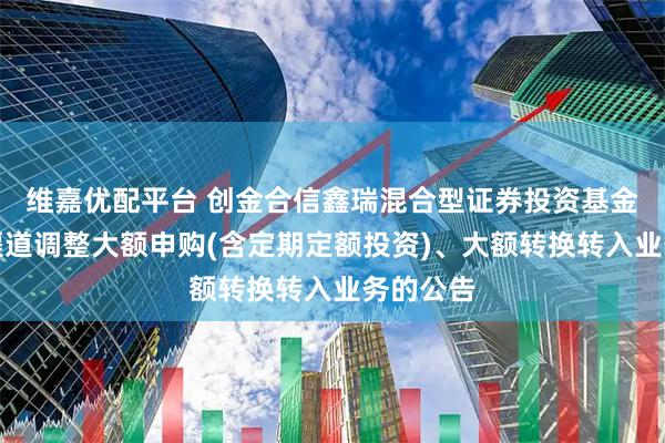 维嘉优配平台 创金合信鑫瑞混合型证券投资基金在直销渠道调整大额申购(含定期定额投资)、大额转换转入业务的公告