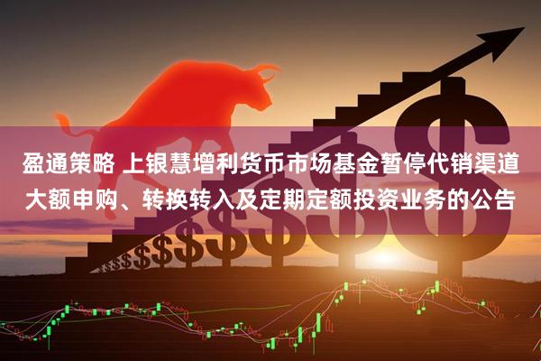盈通策略 上银慧增利货币市场基金暂停代销渠道大额申购、转换转入及定期定额投资业务的公告