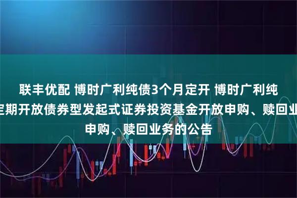 联丰优配 博时广利纯债3个月定开 博时广利纯债3个月定期开放债券型发起式证券投资基金开放申购、赎回业务的公告