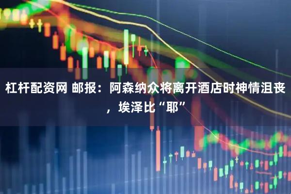 杠杆配资网 邮报：阿森纳众将离开酒店时神情沮丧，埃泽比“耶”