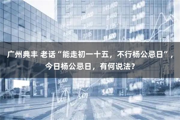 广州典丰 老话“能走初一十五，不行杨公忌日”，今日杨公忌日，有何说法？