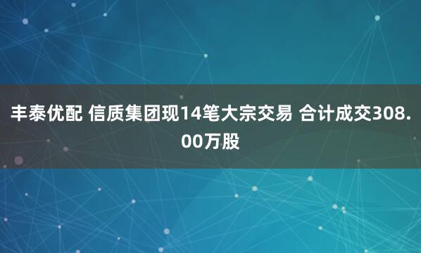 丰泰优配 信质集团现14笔大宗交易 合计成交308.00万股