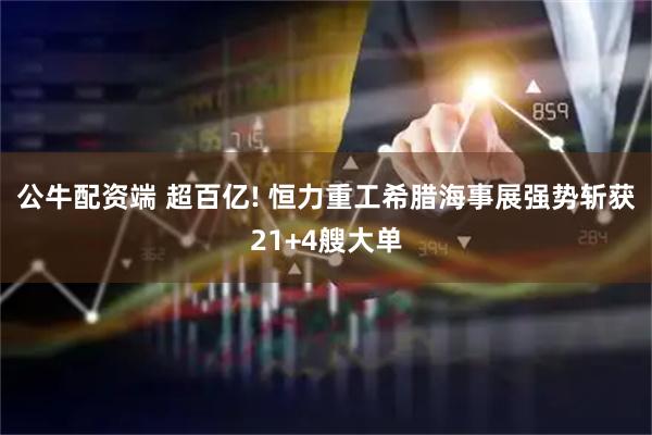 公牛配资端 超百亿! 恒力重工希腊海事展强势斩获21+4艘大单