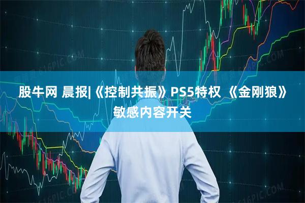 股牛网 晨报|《控制共振》PS5特权 《金刚狼》敏感内容开关