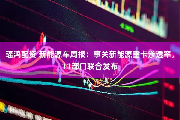 瑶鸿配资 新能源车周报：事关新能源重卡渗透率，11部门联合发布