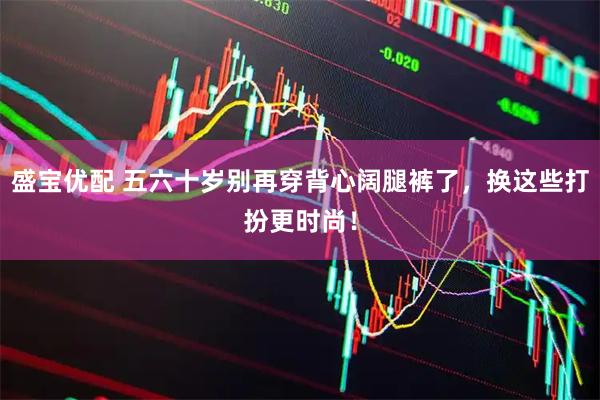 盛宝优配 五六十岁别再穿背心阔腿裤了，换这些打扮更时尚！
