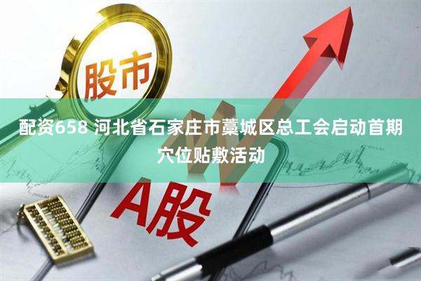 配资658 河北省石家庄市藁城区总工会启动首期穴位贴敷活动