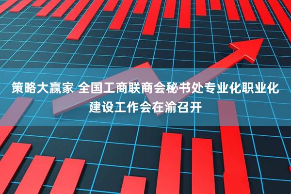 策略大赢家 全国工商联商会秘书处专业化职业化建设工作会在渝召开