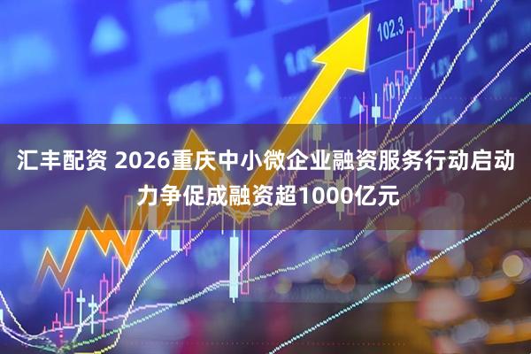 汇丰配资 2026重庆中小微企业融资服务行动启动 力争促成融资超1000亿元