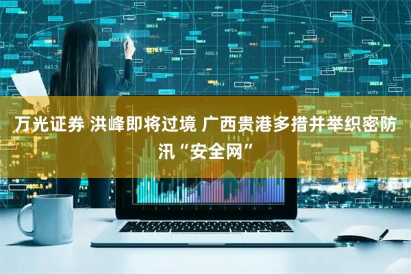 万光证券 洪峰即将过境 广西贵港多措并举织密防汛“安全网”